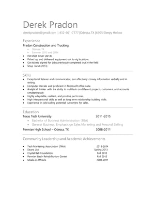 Derek Pradon
derekpradon@gmail.com | 432-661-7777 |Odessa, TX |6905 Sleepy Hollow
Experience
Pradon Construction and Trucking
 Odessa, TX
 Summer 2013 and 2014
 Hot shot driver (2014)
 Picked up and delivered equipment out to rig locations
 Got tickets signed for jobs previously completed out in the field
 Shop Hand (2013)
Skills
 Exceptional listener and communicator; can effectively convey information verbally and in
writing.
 Computer-literate and proficient in Microsoft office suite.
 Analytical thinker with the abiity to multitask on different projects, customers, and accounts
simultaneously.
 Highly adaptable, resilient, and positive performer.
 High interpersonal skills as well as long term relationship building skills.
 Experience in cold calling potential customers for sales.
Education
Texas Tech University 2011-2015
 Bachelor of Business Administration (BBA)
 General Business: Emphasis on Sales Marketing and Personal Selling
Permian High School – Odessa, TX 2008-2011
Community LeadershipandAcademic Achievements
 Tech Marketing Association (TMA) 2013-2014
 Deans List Spring 2013
 Crystal Ball Foundation Fall 2013
 Permian Basin Rehabilitation Center Fall 2013
 Meals on Wheels 2008-2011
 