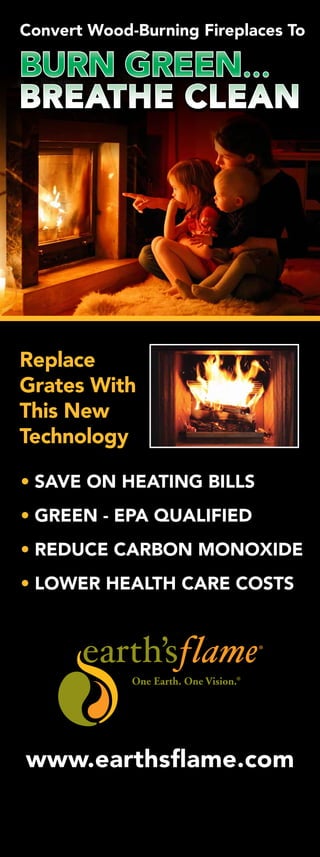 BURN GREEN...
BREATHE CLEAN
Convert Wood-Burning Fireplaces To
• SAVE ON HEATING BILLS
• GREEN - EPA QUALIFIED
• REDUCE CARBON MONOXIDE
• LOWER HEALTH CARE COSTS
Replace
Grates With
This New
Technology
www.earthsflame.com
 