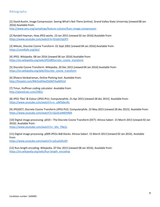 9
Candidate number: 1600085
Bibliography:
[1] David Austin, Image Compression: Seeing What’s Not There [online]. Grand Valley State Univeristy [viewed 08 Jan
2016] Available from:
http://www.ams.org/samplings/feature-column/fcarc-image-compression
[2] Randell Heyman, How JPEG works. 23 Jan 2015 [viewed 02 Jan 2016] Available from:
https://www.youtube.com/watch?v=f2odrCGjOFY
[3] Mikulic, Discrete Cosine Transform. 01 Sept 2001 [viewed 04 Jan 2016] Available from:
https://unix4lyfe.org/dct/
[4] JPEG: Wikipedia. 08 Jan 2016 [viewed 06 Jan 2016] Available from:
https://en.wikipedia.org/wiki/JPEG#Discrete_cosine_transform
[5] Discrete Cosine Transform: Wikipedia. 20 Dec 2015 [viewed 04 Jan 2016] Available from:
https://en.wikipedia.org/wiki/Discrete_cosine_transform
[6] Dheera Venkatraman, Online Plotting tool. Available from:
http://fooplot.com/#W3sidHlwZSI6MTAwMH1d
[7] Timur, Huffman coding calculator. Available from:
http://planetcalc.com/2481/
[8] JPEG ‘files’ & Colour (JPEG Pt1): Computerphile. 21 Apr 2015 [viewed 28 dec 2015]. Available from:
https://www.youtube.com/watch?v=n_uNPbdenRs
[9] JPEGDCT, Discrete Cosine Transform (JPEG Pt2): Computerphile. 22 May 2015 [viewed 28 dec 2015]. Available from:
https://www.youtube.com/watch?v=Q2aEzeMDHMA
[10] Digital image processing: p010 – The Discrete Cosine Transform (DCT): Alireza Saberi. 15 March 2013 [viewed 02 Jan
2016]. Available from:
https://www.youtube.com/watch?v=_bltj_7Ne2c
[11] Digital image processing: p009 JPEGs 8x8 blocks: Alireza Saberi. 15 March 2013 [viewed 02 Jan 2016]. Available
from:
https://www.youtube.com/watch?v=pZuaOjfsv0Y
[12] Run-length encoding: Wikipedia. 07 Dec 2015 [viewed 08 Jan 2016]. Available from:
https://en.wikipedia.org/wiki/Run-length_encoding
 