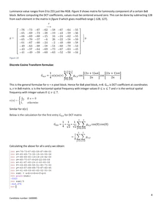 4
Candidate number: 1600085
Luminance value ranges from 0 to 255 just like RGB. Figure 9 shows matrix for luminosity component of a certain 8x8
block. Before computing the DCT coefficients, values must be centered around zero. This can be done by subtracting 128
from each element in the matrix in figure 9 which gives modified range [-128, 127].
Figure 10
Discrete Cosine Transform formulae:
𝐺 𝑢,𝑣 =
1
4
α(𝑢)α(𝑣) ∑ ∑ 𝑔 𝑥,𝑦 cos [
(2𝑥 + 1)𝑢𝜋
2𝑛
]
𝑛−1
𝑥=0
𝑛−1
𝑦=0
cos [
(2𝑥 + 1)𝑣𝜋
2𝑛
]
This is the general formulae for 𝑛 ∗ 𝑛 pixel block. Hence for 8x8 pixel block, n=8. Gu,v is DCT coefficient at coordinates
𝑢, 𝑣 in 8x8 matrix. 𝑢 is the horizontal spatial frequency with integer values 0 ≤ 𝑢 ≤ 7 and 𝑣 is the vertical spatial
frequency with integer values 0 ≤ 𝑣 ≤ 7.
Similar for α(𝑣)
Below is the calculation for the first entry 𝐺0,0 for DCT matrix
𝐺0,0 =
1
4
∗
1
√2
∗
1
√2
∑ ∑ 𝑔 𝑥,𝑦 cos(0)
7
𝑥=0
7
𝑦=0
cos(0)
=
1
8
∑ ∑ 𝑔 𝑥,𝑦
7
𝑥=0
7
𝑦=0
Calculating the above for all x and y we obtain:
 