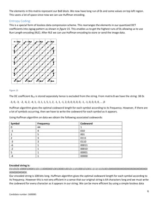 6
Candidate number: 1600085
The elements in this matrix represent our 8x8 block. We now have long run of 0s and some values on top left region.
This saves a lot of space since now we can use Huffman encoding.
Entropy Coding:
This is a special form of lossless data compression scheme. This rearranges the elements in our quantized DCT
coefficients into zigzag pattern as shown in figure 15. This enables us to get the highest runs of 0s allowing us to use
Run-Length encoding (RLE). After RLE we can use Huffman encoding to store or send the image data.
Figure 15
The DC coefficient B0,0 is stored separately hence is excluded from the string. From matrix B we have the string: 38 0s
-3, 0, -3, -2, -6, 2, -4, 1, -3, 1, 1, 5, 1, 2, -1, 1, -1, 2, 0, 0, 0, 0, 0, -1, -1, 0, 0, 0, 0, … ,0
Huffman algorithm gives the optimal codeword length for each symbol according to its frequency. However, if there are
a lot of symbols occurring, then we have to write the codeword for each symbol as it appears.
Using Huffman algorithm on data we obtain the following associated codewords:
Symbol Frequency Codeword
0 44 1
-1 4 010
1 5 001
2 3 0111
-3 3 0110
-6 1 00011
-2 1 00010
5 1 00001
-4 1 00000
Encoded string is:
011010110000100001101110000000100100001001011101000101001111111101001000000000000000000000000000
000000000000.
Our encoded string is 108 bits long. Huffman algorithm gives the optimal codeword length for each symbol according to
its frequency. However this is not very efficient in a sense that our original string is 64 characters long and we must write
the codeword for every character as it appears in our string. We can be more efficient by using a simple lossless data
 
