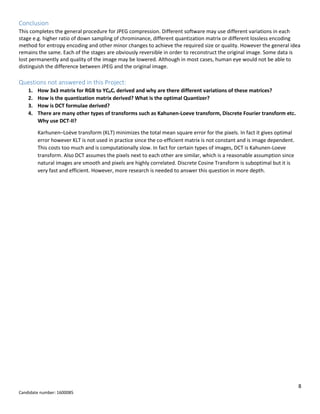 8
Candidate number: 1600085
Conclusion
This completes the general procedure for JPEG compression. Different software may use different variations in each
stage e.g. higher ratio of down sampling of chrominance, different quantization matrix or different lossless encoding
method for entropy encoding and other minor changes to achieve the required size or quality. However the general idea
remains the same. Each of the stages are obviously reversible in order to reconstruct the original image. Some data is
lost permanently and quality of the image may be lowered. Although in most cases, human eye would not be able to
distinguish the difference between JPEG and the original image.
Questions not answered in this Project:
1. How 3x3 matrix for RGB to YCbCr derived and why are there different variations of these matrices?
2. How is the quantization matrix derived? What is the optimal Quantizer?
3. How is DCT formulae derived?
4. There are many other types of transforms such as Kahunen-Loeve transform, Discrete Fourier transform etc.
Why use DCT-II?
Karhunen–Loève transform (KLT) minimizes the total mean square error for the pixels. In fact it gives optimal
error however KLT is not used in practice since the co-efficient matrix is not constant and is image dependent.
This costs too much and is computationally slow. In fact for certain types of images, DCT is Kahunen-Loeve
transform. Also DCT assumes the pixels next to each other are similar, which is a reasonable assumption since
natural images are smooth and pixels are highly correlated. Discrete Cosine Transform is suboptimal but it is
very fast and efficient. However, more research is needed to answer this question in more depth.
 