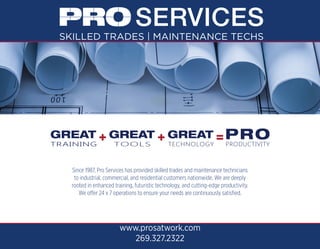 Since 1987, Pro Services has provided skilled trades and maintenance technicians
to industrial, commercial, and residential customers nationwide. We are deeply
rooted in enhanced training, futuristic technology, and cutting-edge productivity.
We offer 24 x 7 operations to ensure your needs are continuously satisfied.
www.prosatwork.com
269.327.2322
 