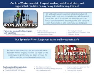 Our Iron Workers consist of expert welders, metal fabricators, and
riggers that can take on any heavy industrial requirement.
Pro Services provides the following iron
work capabilities:
•	 Structural Iron/Metal Fabrication
•	 Build Assist Design
•	 Safety Railing and Steel Support
•	 Expert Welding and Repair
•	 Turn Key System Installs
•	 Rigging and Capital Equipment Install
•	 Equipment Setting
We get to work supporting your most critical infrastructure with
safety and quality as our highest priority. Our team will sit down and
discuss every specification to make sure your project is a success.
In-house fabrication allows for us to save you time, labor, hassle, and
costly shutdowns. Let us get to work on your next steel project.
Our Sprinkler Fitters keep your team and investment safe.
Fire Protection Offerings Include:
•	 24 Hour Emergency Services  
•	 30 Minute Response Time or Less
•	 Fire Suppression Systems
•	 Inspections and Testing NFPA 25 and Local
Municipal Requirements
•	 Engineering Custom Systems to Meet              
Insurance Requirements
•	 Testing of Plant Systems
Pro Services offers the assurance that your system will work as
designed in the most dangerous situations. Our experts take the
complexity out of sprinkler layout and design, giving you the
ability to customize and meet your exact requirements.
IRON WORKERS
FIRE
PROTECTION
 
