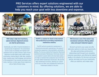 PRO Services offers expert solutions engineered with our
customers in mind. By offering solutions, we are able to
help you reach your goal with less downtime and expense.
With today’s high-tech machinery,
optical and laser alignment services
are vital for performance.
Statistically, over 50% of machine breakdown is
caused by lack of alignment. This preventative
service is easy to schedule and maintain with
assistance from our Optics Division. Signs of poor
alignment include leaking seals, higher energy
consumption, bearing failure, shaft wear, vibration,
noise, coupling wear, shaft breakage, and total loss
of the equipment. If you recently purchased a new
motor, machine, or notice signs of poor alignment,
call our Optics Division today.
ProFMT is a solution for clients to help maintain
their productivity by providing comprehensive
maintenance solutions.
ProFMT performs production maintenance in
industrial environments specializing in the areas of
production equipment, instrumentation, and facility
utilities. Pro Services started the Production Machinery
and Instrumentation Maintenance Technician division
as a solution to assist clients who have been asking
for help to maintain their production due to the lack
of multi-skilled maintenance technicians. We provide
daily maintenance functions, allowing our custom-
ers to focus on their core competencies, leaving the
maintenance details to the pros.
PRO Services is one of the nation’s top
mechanical contractor offering added
value and expert industrial support.
We don’t just bid to your scope, but offer
alternative options to meet your requirements.
We value partnerships and long-term
relationships built through trust, exceeding
customer expectations, and offering the highest
quality in the industry. Pro Services can be your
partner who looks out for your investments,
offers you solutions, and creates value.
OPTICAL
& LASER
ALIGNMENT
PRODUCTION
MAINTENANCE
TECHNICIANS
ENGINEERED
SOLUTIONS
 
