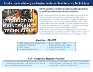 Production Machinery and Instrumentation Maintenance Technicians
ProFMT is a solution for clients to help maintain their productivity
by providing comprehensive maintenance solutions.
ProFMT performs production maintenance in industrial environments specializing
in the areas of production equipment, instrumentation, and facility utilities.
Pro Services started the Production Machinery and Instrumentation Maintenance
Technician division as a solution to assist clients who have been asking for help to
maintain their production due to the lack of multi-skilled maintenance technicians.
We provide daily maintenance functions, allowing our customers to focus on their
core competencies, leaving the maintenance details to the pros.
ProFMT allows customers to eliminate over-staffing on day to day maintenance
functions by paying for the labor they need, without worrying about the promise of
increased labor demands in the future or the legacy costs of employee benefits.
PRODUCTION
MAINTENANCE
TECHNICIANS
•	 Highly-Scrutinized Talent Selection Process
•	 Maximized Tech Utilization
•	 PMMS Software
•	 Reduced Unplanned Downtime
•	 Lowered Maintenance Costs
•	 Reduced & Expedited Shipping Costs
•	 Reduced Replacement Parts Costs
•	 Strategic Process Planning
•	 The MEA certificate program is recognized by Colleges & Universities
•	 Custom-tailored programs are fit to each individual to help with the
needs of their facility or their personal interest.
•	 ProMEA offers courses in areas such as Robotics, PLCs, Electrical
Systems, Mechanical Systems, HVAC/R, Process Control Instrumen-
tation, Hydraulics, Pneumatics, and many more.
Advantages of ProFMT
MEA - Maintenance Excellence Academy
 