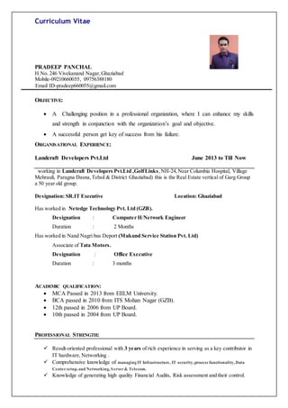 Curriculum Vitae
PRADEEP PANCHAL
H.No. 246 Vivekanand Nagar,Ghaziabad
Mobile-09210660055, 09756388180
Email ID-pradeep660055@gmail.com
OBJECTIVE:
 A Challenging position in a professional organization, where I can enhance my skills
and strength in conjunction with the organization’s goal and objective.
 A successful person get key of success from his failure.
ORGANISATIONAL EXPERIENCE:
Landcraft Developers Pvt.Ltd June 2013 to Till Now
working in Landcraft Developers Pvt.Ltd ,GolfLinks,NH-24,Near Columbia Hospital, Village
Mehrauli, Paragna Dasna,Tehsil & District Ghaziabad) this is the Real Estate vertical of Garg Group
a 50 year old group.
Designation: SR.IT Executive Location: Ghaziabad
Has worked in Netedge Technology Pvt. Ltd (GZB).
Designation : Computer H/Network Engineer
Duration : 2 Months
Has worked in Nand Nagri bus Deport (Mukund Service Station Pvt. Ltd)
Associate of Tata Motors.
Designation : Office Executive
Duration : 3 months
ACADEMIC QUALIFICATION:
 MCA Passed in 2013 from EIILM University.
 BCA passed in 2010 from ITS Mohan Nagar (GZB).
 12th passed in 2006 from UP Board.
 10th passed in 2004 from UP Board.
PROFESSIONAL STRENGTH:
 Result-oriented professional with 3 years of rich experience in serving as a key contributor in
IT hardware,Networking .
 Comprehensive knowledge of managing IT Infrastructure, IT security, process functionality, Data
Centersetup, and Networking, Server& Telecom.
 Knowledge of generating high quality Financial Audits, Risk assessment and their control.
 