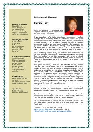 Professional Biography
Sylvia Tan
Sylvia is a business consultant with over
20 years of financial, legal, technical and
business analysis experience.
Sylvia specialises in facilitating robust and holistic decision making
through the re-examining facts to understand trends and gaps,
generating fresh insights, integrating these into and capitalising on
existing materials. She helps develop holistic sustainable solutions
integrating technical and commercial aspects. She manages and
galvanizes multiple stakeholders through deep appreciation for
competing interests by steering teams to consider situations via
appropriate multiple perspectives to unearth the optimal solutions.
Sylvia had also pioneered many new and innovative paths while “on
the jobs” which were subsequently adopted as mainstream processes.
She has worked in multiple languages, with cross-functional,
geographically distributed and culturally diverse teams on projects in
China, Asia, North & South America, United Kingdom, and throughout
Australia.
Throughout her career, Sylvia has been a trusted advisor, mentor,
facilitator and team member to Boards, Management and Project
teams. She has held roles as Executive, operations leaders, internal
and external consultant to international organisations including: Rio
Tinto, Alcoa (USA), Hatch Associates (USA & Singapore), ASG
Consultants (Singapore), Creative Technology Limited (Singapore &
USA) and several commercial law firms in Singapore. Sylvia has
presented before Company Boards, management teams, corporate
graduate programs and undergraduates on various topics including:
Strategy, Corporate Governance, Commercial & Business Analysis,
Market Analysis, Change Management, Business Improvement,
Managerial Resilience and Team Leadership.
Her diverse experience came from several industries including;
Mining, Oil and Gas, Manufacturing & Metal, New Technologies,
Professional Services, Education, Training and Not-For-Profit.
Sylvia’s eclectic and global career include Board positions for
international organisations such as ASG Consultants (Managing
Director) and Samsung Singapore (Company Secretary).
Sylvia’s international qualifications include: MBA and LLB (Hons). She
also holds post-graduate certificates in Change Management and
Negotiation.
Contact Sylvia on +61437648822 or at:
sylvia.tan@avstconsulting.com or see her profile:
https://www.linkedin.com/in/sylviatanavstconsulting
Areas of Expertise
Strategic Direction
Decision Making Support
Corporate Governance
Project Design & Shaping
Organisational Development
Technology Commercialisation
Industry Experience
Mining, Oil & Gas
Manufacturing
Metal
Professional Services
New Technologies
Education & Training
Not-for-profit
Functional Experience
Strategy Development
Challenge Management
Stakeholder Management
Business Analysis
Market Analysis
Business Improvement
Corporate Governance
Tutoring and Lecturing
Non-Profit
Certifications
PROSCI Change Management
(Australia)
Program on Negotiation, Harvard
Law School (Harvard, USA)
Qualifications
MBA (UQ, Australia)
LLB (Hons) (NUS, Singapore)
 