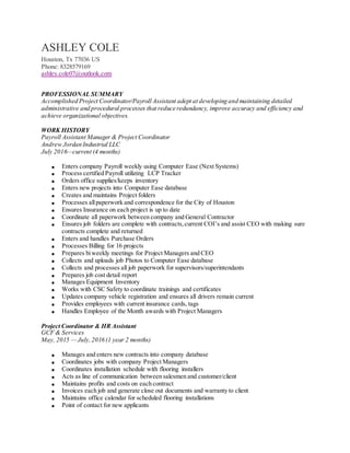 ASHLEY COLE
Houston, Tx 77036 US
Phone: 8328579169
ashley.cole07@outlook.com
PROFESSIONAL SUMMARY
Accomplished Project Coordinator/Payroll Assistant adept at developing and maintaining detailed
administrative and procedural processes that reduce redundancy, improve accuracy and efficiency and
achieve organizational objectives.
WORK HISTORY
Payroll Assistant Manager & Project Coordinator
Andrew Jordan Industrial LLC
July 2016—current (4 months)
 Enters company Payroll weekly using Computer Ease (Next Systems)
 Process certified Payroll utilizing LCP Tracker
 Orders office supplies/keeps inventory
 Enters new projects into Computer Ease database
 Creates and maintains Project folders
 Processes allpaperwork and correspondence for the City of Houston
 Ensures Insurance on each project is up to date
 Coordinate all paperwork between company and General Contractor
 Ensures job folders are complete with contracts,current COI’s and assist CEO with making sure
contracts complete and returned
 Enters and handles Purchase Orders
 Processes Billing for 16 projects
 Prepares biweekly meetings for Project Managers and CEO
 Collects and uploads job Photos to Computer Ease database
 Collects and processes all job paperwork for supervisors/superintendants
 Prepares job cost detail report
 Manages Equipment Inventory
 Works with CSC Safety to coordinate trainings and certificates
 Updates company vehicle registration and ensures all drivers remain current
 Provides employees with current insurance cards, tags
 Handles Employee of the Month awards with Project Managers
Project Coordinator & HR Assistant
GCF & Services
May, 2015 — July, 2016 (1 year 2 months)
 Manages and enters new contracts into company database
 Coordinates jobs with company Project Managers
 Coordinates installation schedule with flooring installers
 Acts as line of communication between salesmen and customer/client
 Maintains profits and costs on each contract
 Invoices each job and generate close out documents and warranty to client
 Maintains office calendar for scheduled flooring installations
 Point of contact for new applicants
 