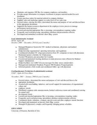  Maintains and organizes HR files for company employees and installers
 Provides proper information to company warehouse to prepare material needed for each
installation
 Creates purchase orders for material ordered in company database
 Supplied sales and marketing support to a sales force of two sales reps
 Greeted visitors entering the office, determined the nature and purpose of visit and directed them
to the appropriate destination
 Supported the human resources department in the employee review process to manage
performance merit increases
 Located and attached appropriate files to incoming correspondence requiring replies
 Frequently used word processing, spreadsheet,database and presentation software
 Developed and maintained an internal client filing system
Lead Administrative Assistant
DFAS - Eglin Afb
October, 2008 — December, 2014 (6 years2 months)
 Managed Manpower System for 150+ medical technicians, physicians and medical
administrators
 Helped develop organizational operating instructions and regulations
 Coordinated/scheduled 50+ drug representatives from 30+ companies to meet with physicians
Maintained patient schedules for 10 physicians
 Tracked 700 patients post procedure for 6 months
 Created and maintained tracking databases to make processes more efficient for Medical
Support Administrator
 Helped facilitate over 2,000 Tel-econ messages for clinic nurses and providers
 Managed and maintained Dysplasia Program /400 Dysplasia Program patients
 Informed patients of lab results and coordinated follow ups with physicians
Cardiopulmonary Technician & administrative assistant
USAF – Eglin Air Force Base
November, 2001 — January, 2008 (6 years2 months)
 Greeted visitors, determined the nature and purpose of visit and directed them to the
 appropriate destination
 Assisted with team building initiatives and overall support for maintenance of organizational
culture and
 employee morale
 Distributed company-wide announcements, booked conference rooms and coordinated catering
for annual staff
 development forum
 Located and attached appropriate files to incoming correspondence requiring replies
 Frequently used word processing, spreadsheet,database and presentation software
 Coordinated dealer visitations, company special events and other employee morale functions
 Developed and maintained an internal client filing system
 Managed 10 physician's complex and frequently changing patient schedules
EDUCATION
University of Houston, Bachelor of Arts
 