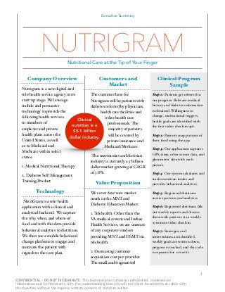 Executive Summary
Company Overview
Nutrigram is a new digital and
tele-health service agency in its
start-up stage. We leverage
mobile and persuasive
technology to provide the
following health services
to members of
employer and private
health plans across the
United States, as well
as to Medicaid and
Medicare within select
states:"
1. Medical Nutritional Therapy "
2. Diabetes Self-Management
Training.Product"
Technology
NutriGram is a tele-health
application with a clinical and
analytical backend. We capture
the why, when, and where of
food and with this data provide
behavioral analytics to dietitians.
We then use a mobile behavioral
change platform to engage and
motivate the patient with
regards to the care plan. "
Customers and
Market
The customer base for
Nutrigram will be patients with
diabetes referred by physicians,
health care facilities and
other health care
professionals. The
majority of patients
will be covered by
private insurance and
Medicaid/Medicare. "
The nutritionist and dietitian
industry is currently a 5 billion
dollar market growing at CAGR
of 3.8%. "
Value Proposition
We cover four core market
needs in the MNT and
Diabetes Education Market:"
1. Telehealth: Other than the
VA medical system and Indian
Health Services, we are unaware
of any corporate vendors
providing MNT and DSMT via
telehealth."
2. Decreasing customer
acquisition cost per provider:
The small and fragmented
1
Clinical Program
Sample
Step 1: Patients get referred to
our program. Relevant medical
history and diabetes information
is obtained. Willingness to
change, motivational triggers,
health goals are identiﬁed with
the ﬁrst video check-in/apt."
Step 2: Patients snap pictures of
their food using the app."
Step 3: Our application captures
GPS, time, other sensor data, and
glucometer data with each
picture."
Step 4: Our system calculates and
tracks nutrition intake and
provides behavioral analytics."
Step 5: Registered dietitians
receive pictures and analytics"
Step 6: Registered dietitians ﬁlls
out weekly reports and discuss
them with patients via a weekly
15-minute video check-in."
Step 7: Strategies and
interventions are identiﬁed,
weekly goals are written down,
progress is tracked, and the cycle
is repeated for 12 weeks. "
NUTRIGRAM
Nutritional Care at the Tip of Your Finger
Clinical
nutrition is a
$5.1 billion
dollar industry.
CONFIDENTIAL - DO NOT DISSEMINATE. This business plan contains confidential, trade-secret
information and is shared only with the understanding that you will not share its contents or ideas with
third parties without the express written consent of the plan author.
 