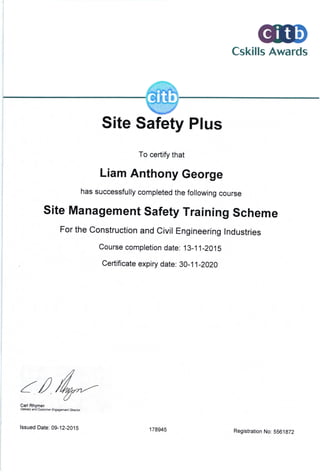 Cskills Awards
Site Safety Plus
To certify that
Liam Anthony George
has successfully completed the following course
site Management safety Training scheme
For the construction and civil Engineering lndustries
Course completion date: 13-1 1 -2015
Certificate expiry date: 30-1 1-2020
a/ 4-.,-Carl Rhvmer
o€t|sy an? c.stms Etr/5gffiilt Ctrts
lssued Date: 09-12-201 5 178945 Registration No: 5561872
 