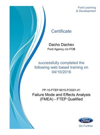 Go Further
Ford Learning
Certificate
Dacho Dachev
Ford Agency c/o FOB
successfully completed the
& Development
04/10/2016
following web based training on
Failure Mode and Effects Analysis
(FMEA) - FTEP Qualified
FP-10-FTEP-9015-FOG01-01
 