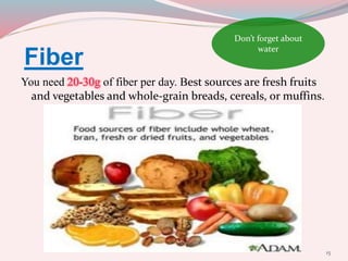Fiber
You need 20-30g of fiber per day. Best sources are fresh fruits
and vegetables and whole-grain breads, cereals, or muffins.
15
Don’t forget about
water
 