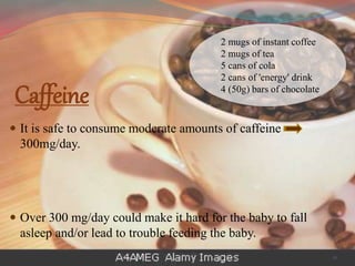 Caffeine
 It is safe to consume moderate amounts of caffeine
300mg/day.
 Over 300 mg/day could make it hard for the baby to fall
asleep and/or lead to trouble feeding the baby.
2 mugs of instant coffee
2 mugs of tea
5 cans of cola
2 cans of 'energy' drink
4 (50g) bars of chocolate
16
 