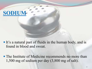 SODIUM
 It’s a natural part of fluids in the human body, and is
found in blood and sweat.
 The Institute of Medicine recommends no more than
1,500 mg of sodium per day (3,800 mg of salt).
17
 
