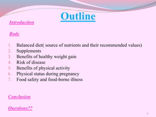 OutlineIntroduction
Body
1. Balanced diet( source of nutrients and their recommended values)
2. Supplements
3. Benefits of healthy weight gain
4. Risk of disease
5. Benefits of physical activity
6. Physical status during pregnancy
7. Food safety and food-borne illness
Conclusion
Questions??
2
 