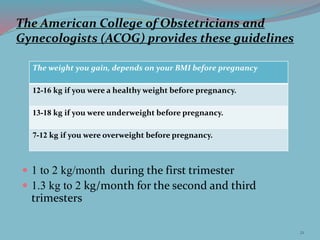 The American College of Obstetricians and
Gynecologists (ACOG) provides these guidelines
 1 to 2 kg/month during the first trimester
 1.3 kg to 2 kg/month for the second and third
trimesters
The weight you gain, depends on your BMI before pregnancy
12-16 kg if you were a healthy weight before pregnancy.
13-18 kg if you were underweight before pregnancy.
7-12 kg if you were overweight before pregnancy.
21
 