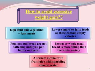22
How to avoid excessive
weight gain??
high fruit and vegetables
+ lean meats
Lower sugary or fatty foods
as these contain empty
calories
Potatoes and bread are not
fattening until you put
butter on them.
Brown or whole meal
bread is more filling than
the white variety.
Alternate alcohol with
fruit juice with sparkling
mineral water
 