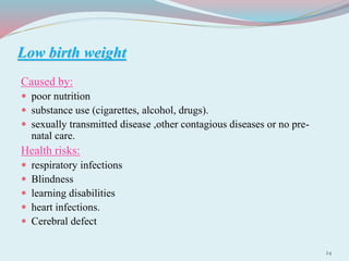 Low birth weight
Caused by:
 poor nutrition
 substance use (cigarettes, alcohol, drugs).
 sexually transmitted disease ,other contagious diseases or no pre-
natal care.
Health risks:
 respiratory infections
 Blindness
 learning disabilities
 heart infections.
 Cerebral defect
24
 