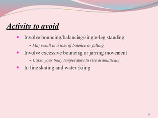 Activity to avoid
 Involve bouncing/balancing/single-leg standing
- May result in a loss of balance or falling
 Involve excessive bouncing or jarring movement
- Cause your body temperature to rise dramatically
 In line skating and water skiing
28
 