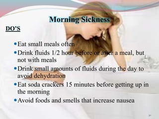 Morning Sickness
DO’S
Eat small meals often
Drink fluids 1/2 hour before or after a meal, but
not with meals
Drink small amounts of fluids during the day to
avoid dehydration
Eat soda crackers 15 minutes before getting up in
the morning
Avoid foods and smells that increase nausea
30
 