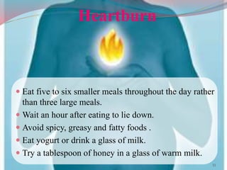 Heartburn
 Eat five to six smaller meals throughout the day rather
than three large meals.
 Wait an hour after eating to lie down.
 Avoid spicy, greasy and fatty foods .
 Eat yogurt or drink a glass of milk.
 Try a tablespoon of honey in a glass of warm milk.
33
 