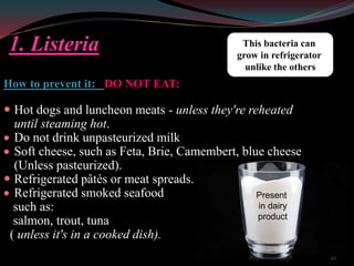 1. Listeria
How to prevent it: DO NOT EAT:
 Hot dogs and luncheon meats - unless they're reheated
until steaming hot.
 Do not drink unpasteurized milk
 Soft cheese, such as Feta, Brie, Camembert, blue cheese
(Unless pasteurized).
 Refrigerated pâtés or meat spreads.
 Refrigerated smoked seafood
such as:
salmon, trout, tuna
( unless it's in a cooked dish).
This bacteria can
grow in refrigerator
unlike the others
Present
in dairy
product
42
 
