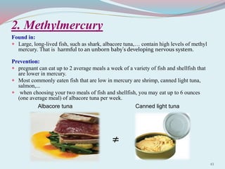 2. Methylmercury
Found in:
 Large, long-lived fish, such as shark, albacore tuna,… contain high levels of methyl
mercury. That is harmful to an unborn baby's developing nervous system.
Prevention:
 pregnant can eat up to 2 average meals a week of a variety of fish and shellfish that
are lower in mercury.
 Most commonly eaten fish that are low in mercury are shrimp, canned light tuna,
salmon,...
 when choosing your two meals of fish and shellfish, you may eat up to 6 ounces
(one average meal) of albacore tuna per week.
≠
Albacore tuna Canned light tuna
43
 