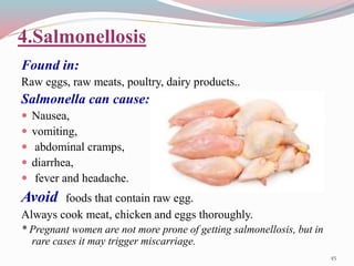 4.Salmonellosis
Found in:
Raw eggs, raw meats, poultry, dairy products..
Salmonella can cause:
 Nausea,
 vomiting,
 abdominal cramps,
 diarrhea,
 fever and headache.
Avoid foods that contain raw egg.
Always cook meat, chicken and eggs thoroughly.
* Pregnant women are not more prone of getting salmonellosis, but in
rare cases it may trigger miscarriage.
45
 