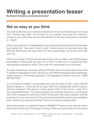 Robert Schwenk, Investment Banker (714) 924-4386 – Writing an Investor Teaser/Investor Presentation©
January 2016
Writing a presentation teaser
By Robert Schwenk, Investment Banker
Not as easy as you think
You want to describe yourcompanyorideato an investoryou are asking to rise money
from. Sounds easy right? All you have to do is explain how great the product or
concept is and surely they will see the potential! It’s all about how great my product
is…Right?
If this is your approach:Congratulations, you just graduated to the class of businesses
that receive the, “Very nice, I’ll be in touch.” diploma given by investors every day.
With this diploma you will never hear from this investor again and he will never take
your call.
Why can I say that? Over the last 20 years I have seen or written over 5,000 business
presentation. At times with as many as 10 Ph.D.’s in the room to explain how they
were going to change the world. Only a few ever raised large sums of money.
So, what made these companies different? Simple,these executive teams know how
to speakthe language of money. Money is a very differentlanguage than engineering,
market research, or financial projections. The language of money is all about - RISK
MITIGATION!
As an investment banker I meet people every day that want to raise money. My first
question always is, “What role did you play within the company that raised money or
sold the company?” The answer I receive almost 100% of the time is, “I was VP of
(your department here)”. This statement tells me everything about you. You were/are
part of the company not part of the TEAM. It’s the team that raised money or sold the
company.So,if you are just part of the company notpart of the closed doornegotiation
team, where do you get your training? How do you level the playing field?
Where do you learn to speak the langue of MONEY? There are only way two ways I
have ever found to learn this langue of money. Either you were invited in to be part of
 