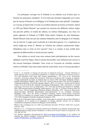 Les principaux ouvrages sur la Finlande et ses relations avec d’autres pays se
limitent aux puissances mondiales1. Il n’est donc pas étonnant d’apprendre qu’il existe
peu de travaux d’histoire sur la Belgique et la Finlande pour notre période2. Cependant,
ce n’est pas un désert total. Il existe un excellent mémoire de licence en histoire, réalisé
en 1983 par Michel Moreels3 qui examine les réactions des différents milieux belges
(les pouvoirs publics, le monde des affaires, les milieux idéologiques, etc.) face à la
guerre opposant la Finlande et l’URSS. Étant donné l’ampleur de cette thématique,
Michel Moreels traite très peu des relations bilatérales entre la Belgique et la Finlande,
soit un total de 21 pages pour la période de l’entre-deux-guerres. Il y a également un
article rédigé par Armas E. Martola sur l’histoire des relations commerciales belgo-
finlandaises mais ce texte est très succinct4. Face à ce constat, il nous semble donc
opportun de débroussailler ce terrain très peu exploré.
Pour réaliser ce travail, nous nous sommes basés principalement sur des sources
publiques et privées belges. Dans la mesure du possible, nous utiliserons des sources et
des travaux historiques finlandais. Nous avons eu l’occasion de consulter certaines
archives à Helsinki5 mais notre séjour étant de courte durée, nous n’avons pu procéder à
3 / 183
1 CLERC L., La Finlande et l’Europe du Nord dans la diplomatie française : relations bilatérales et
intérêt national dans les considérations finlandaises et nordiques des diplomates et militaires français,
1917-1940, Bruxelles, Peter Lang, 2011 (Enjeux internationaux ; 18) ; FÄLT O. K., Eksotismista
realismiin. Perinteinen Japanin-kuva Suomessa 1930-luvun murroksessa (De l’exotique au réalisme.
L’image traditionnelle du Japon en Finlande dans les années 1930), Rovaniemi (Finlande), Pohjois-
Suomen Historiallinen Yhdistys, 1982 ; HYYTIÄ O., Suomi ja Hitlerin Saksa 1933-1939 (La Finlande et
l’Allemagne hitlérienne 1933-1939), Helsinki, Minerva, 2012 ; LYYTINEN E., Finland and the British
Politics in the First World War, Helsinki, Suomalainen Tiedeakatemia, 1980 ; PAASIVIRTA J., Finland
and Europe: The Early Years of Independence, 1917-1939, trad. du finnois par HERRING P., Helsinki,
SHS, 1988 (Societas historica Finlandiae. Studia historica ; 29) ; ROY A., Finland’s Relations With The
Soviet Union, 1944-84, Chippenham (Wiltshire), Palgrave Macmillan, 1985 ; Suomen ja Yhdysvaltain
diplomaattisuhteet (Relations diplomatiques finno-américaines), 2e éd., Jyväskylä, Gummerus
Kirjapaino, 1999 ; UOLA M., Suomi ja keskuksen valtakunta. Suomen suhteet Kiinan tasavaltaan
1919-1949 (La Finlande et le royaume central. Les relations finlandaises avec la République chinoise
1919-1949), Kangalasa (Finlande), Kangasalan Kirjapaino, 1995.
2 Dès la fin de la Deuxième Guerre mondiale - mais surtout après la conclusion des accords d’Helsinki et
la Conférence sur la sécurité et la coopération en Europe, plusieurs travaux sur les relations
multilatérales européennes traitent de la Belgique et de la Finlande.
3 MOREELS M., La Belgique face au conflit russo-finlandais (décembre 1939-mars 1940), UCL, Louvain-
la-Neuve, 1983.
4 MARTOLA A. E., « Évolution du commerce extérieur de la Finlande et ses relations commerciales avec
la Belgique dans les temps anciens et modernes », in Revue de la société d’études et d’expansion, n° 60,
1961, pp. 287-292.
5 Les Archives nationales (Kansallisarkisto) (http://www.arkisto.fi/en/frontpage) et les archives du
ministère des Affaires étrangères (Ulkoasiainministeriö) (http://formin.finland.fi/public/default.aspx?
nodeid=49228&culture=en-US&contentlan=2).
 