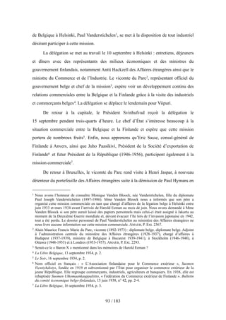 de Belgique à Helsinki, Paul Vanderstichelen1, se met à la disposition de tout industriel
désirant participer à cette mission.
La délégation se met au travail le 10 septembre à Helsinki : entretiens, déjeuners
et dîners avec des représentants des milieux économiques et des ministres du
gouvernement finlandais, notamment Antti Hackzell des Affaires étrangères ainsi que le
ministre du Commerce et de l’Industrie. Le vicomte du Parc2, représentant officiel du
gouvernement belge et chef de la mission3, espère voir un développement continu des
relations commerciales entre la Belgique et la Finlande grâce à la visite des industriels
et commerçants belges4. La délégation se déplace le lendemain pour Viipuri.
De retour à la capitale, le Président Svinhufvud reçoit la délégation le
15 septembre pendant trois-quarts d’heure. Le chef d’État s’intéresse beaucoup à la
situation commerciale entre la Belgique et la Finlande et espère que cette mission
portera de nombreux fruits5. Enfin, nous apprenons qu’Eric Sasse, consul-général de
Finlande à Anvers, ainsi que Juho Paasikivi, Président de la Société d’exportation de
Finlande6 et futur Président de la République (1946-1956), participent également à la
mission commerciale7.
De retour à Bruxelles, le vicomte du Parc rend visite à Henri Jaspar, à nouveau
détenteur du portefeuille des Affaires étrangères suite à la démission de Paul Hymans en
93 / 183
1 Nous avons l’honneur de connaître Monique Vanden Bloock, née Vanderstichelen, fille du diplomate
Paul Joseph Vanderstichelen (1897-1986). Mme Vanden Bloock nous a informés que son père a
organisé cette mission commerciale en tant que chargé d’affaires de la légation belge à Helsinki entre
juin 1933 et mars 1934 avant l’arrivée de Harold Eeman au mois de juin. Nous avons demandé à Mme
Vanden Bloock si son père aurait laissé des papiers personnels mais celui-ci était assigné à Jakarta au
moment de la Deuxième Guerre mondiale et, devant évacuer l’île lors de l’invasion japonaise en 1942,
tout a été perdu. Le dossier personnel de Paul Vanderstichelen au ministère des Affaires étrangères ne
nous livre aucune information sur cette mission commerciale. AMAEB, P. Ext. 2367.
2 Alain Maurice Francis Marie du Parc, vicomte (1892-1973) : diplomate belge. diplomate belge. Adjoint
à l’administration centrale du ministère des Affaires étrangères (1928-1937), chargé d’affaires à
Budapest (1937-1939), ministre de Belgique à Bucarest 1939-1941), à Stockholm (1946-1948), à
Ottawa (1948-1953) et à Londres (1953-1957). AMAEB, P. Ext. 2293.
3 Serait-ce le « Baron X » mentionné dans les mémoires de Harold Eeman ?
4 La Libre Belgique, 13 septembre 1934, p. 2.
5 Le Soir, 16 septembre 1934, p. 2.
6 Nom officiel en français : « L’Association finlandaise pour le Commerce extérieur », Suomen
Vientiyhdistys, fondée en 1919 et subventionné par l’État pour organiser le commerce extérieur de la
jeune République. Elle regroupe commerçants, industriels, agriculteurs et banquiers. En 1938, elle est
rebaptisée Suomen Ulkomaankauppaliitto, « Fédération du Commerce extérieur de Finlande ». Bulletin
du comité économique belgo-finlandais, 15 juin 1938, n° 42, pp. 2-4.
7 La Libre Belgique, 16 septembre 1934, p. 3.
 