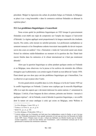 précédent. Malgré la régression des achats de produits belges en Finlande, la Belgique
se place à un « rang honorable » dans le commerce extérieur finlandais en détenant la
septième place1.
5.5. Les problèmes linguistiques s’exacerbent
Nous avions quitté les problèmes linguistiques en 1923 lorsque le gouvernement
finlandais avait établi une règle de compromis sur l’emploi des langues à l’université
d’Helsinki. Le régime appliqué serait proportionnel à la langue maternelle des étudiants
inscrits. Par contre, cette mesure ne satisfait personne. Les professeurs suédophones se
sentaient menacés et les finnophones ardents trouvaient inacceptable de devoir toujours
suivre des cours en suédois2. Une « finnisation » totale de l’université aurait sans doute
froissé les relations suédo-finlandaises au moment où la question des îles Åland était
encore fraîche dans les mémoires et le climat international ne s’était pas totalement
détendu3.
Alors que la question linguistique se calme pendant quelques années en Finlande
et en Belgique, nous observons via la presse et les archives du ministère des Affaires
étrangères que le phénomène a un certain regain d’intérêt au tout début de l’année 1930.
Étant donné que nos deux pays ont des problèmes linguistiques qui s’intensifient, l’un
va observer ce qui se passe chez l’autre.
Un très grand article est publié dans La Libre Belgique à la fin de l’année 1929 sur
le conflit linguistique en Finlande. L’auteur nous explique que la nouvelle République
offre à ce sujet des aspects qui « devraient intéresser les autres nations »4, notamment la
Belgique. L’article, d’une longueur de deux colonnes, présente une histoire - inexacte à
quelques reprises5 - de la Finlande, avant d’aborder la question linguistique, « un conflit
dont la nature est assez analogue à celui qui existe en Belgique, entre Wallons et
96 / 183
1 La Libre Belgique, 3 mars 1931, p. 3.
2 TARKKA J. et TIITA A., op. cit., p. 61.
3 KIRBY D., op. cit., p. 185.
4 La Libre Belgique, 29 décembre 1929, p. 1.
5 L’article indique que les Finlandais ont lutté pour leur indépendance contre la Suède, ce qui n’est pas
juste. Les Finlandais jouissaient d’une grande autonomie en tant que province du Royaume de Suède
avant 1809. Aussi, l’Empire russe n’a pas « refusé aux habitants ces libertés locales que les Suédois
avaient respectées » avant de leur donner une Constitution ; cette Constitution octroyée par le tsar
garantissait le maintien des institutions suédoises.
 
