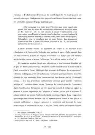 Flamands ». L’article retrace l’historique du conflit depuis le 19e siècle jusqu’à son
intensification après l’indépendance du pays et les différentes formes des désaccords,
très semblables à ceux en Belgique à cette époque :
« On commença à se battre pour l’abolition des noms suédois des
places, puis pour des noms des stations et les formules des tickets de trains
et des tramways. On en vint ensuite à exiger l’établissement d’un
pourcentage entre Finnois et Suédois, dans les facultés ; on en arriva jusqu’à
demander l’abolition du nom de certaines villes, entre autres de la capitale,
Helsingfors, pour le remplacer par un nom finnois. Les discussions
commencées dans la presse débordèrent vite dans la rue : il y eut quelques
parts même des têtes cassées. »
L’article présente ensuite les arguments en faveur et en défaveur d’une
« finnisation » de l’université d’Helsinki, ainsi que tout le pays. « Telle apparaît, dans
ses traits essentiels, la lutte des langues en Finlande. Les Belges que cela intéresse
peuvent se dire comme le père de Gulliver que “le monde est partout le même”. »1
Un rapport de Maxime Gérard nous informe que le gouvernement finlandais suit
de près les débats parlementaires à Bruxelles sur la flamandisation de l’université de
Gand, approuvée le 5 mars 1930 après huit séances à la Chambre des représentants2.
« Comme en Belgique, c’est sur les bancs de l’université que le problème a trouvé les
éléments les plus passionnés d’une controverse qui, dans l’espace de ces 12 dernières
années, a pris des proportions suffisamment sérieuses pour justifier l’attention
publique. »3 Le ministre Gérard retrace l’évolution des revendications des Fennomanes
depuis la publication du Kalevala en 1835 jusqu’au moment de rédiger ce rapport et
présente le régime linguistique de l’université d’Helsinki qui ne plaît à personne. À
certains endroits par contre il déforme la réalité historique. Il parle d’une « opposition
systématique des éléments suédois » de « l’imposant massif finnois » ainsi que de la
minorité suédophone « toujours agressive et susceptible qui dominait la classe
aristocratique et intellectuelle du pays ». Maxime Gérard conclut en évoquant l’avenir.
97 / 183
1 La Libre Belgique, 29 décembre 1929, p. 2.
2 Annales parlementaires de Belgique, session ordinaire 1929-1930, Chambre des représentants, Table
alphabétique, pp. 72-77 ; KESTELOOT C., Au nom de la Wallonie et de Bruxelles français : les origines
du FDF, Bruxelles, Complexe, 2004, p. 67.
3 AMAEB, 10.975 / MF P853, M. Gérard à P. Hymans, 15 mars 1930.
 