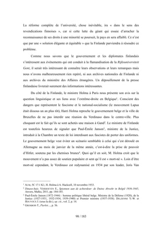 La réforme complète de l’université, chose inévitable, ira « dans le sens des
revendications finnoises », car si cette lutte du géant qui essaie d’arracher la
reconnaissance de ses droits à une minorité se poursuit, le pays en sera affaibli. Ce n’est
que par une « solution élégante et équitable » que la Finlande parviendra à résoudre ce
problème.
Comme nous savons que le gouvernement et les diplomates finlandais
s’intéressent aux événements qui ont conduit à la flamandisation de la Rijksuniversiteit
Gent, il serait très intéressant de connaître leurs observations et leurs remarques mais
nous n’avons malheureusement rien repéré, ni aux archives nationales de Finlande ni
aux archives du ministère des Affaires étrangères. Un dépouillement de la presse
finlandaise livrerait surement des informations intéressantes.
Du côté de la Finlande, le ministre Holma à Paris nous présente son avis sur la
question linguistique et ses liens avec l’extrême-droite en Belgique1. Conscient des
dangers que représentent le fascisme et le national-socialisme (le mouvement Lapua
était dissous un an plus tôt), Harri Holma reproche le gouvernement belge et la ville de
Bruxelles de ne pas interdir une réunion du Verdinaso dans le centre-ville. Plus
choquant est le fait qu’ils se sont achetés une maison à Gand2. Le ministre de Finlande
est toutefois heureux de signaler que Paul-Émile Janson3, ministre de la Justice,
introduit à la Chambre un texte de loi interdisant aux fascistes de porter des uniformes.
Le gouvernement belge veut éviter un scénario semblable à celui qui s’est déroulé en
Allemagne au mois de janvier de la même année, c’est-à-dire la prise de pouvoir
d’Hitler, soutenu par les chemises brunes4. Quoi qu’il en soit, M. Holma croit que le
mouvement n’a pas assez de soutien populaire et sent qu’il est « mort-né ». Loin d’être
mort-né cependant, le Verdinaso est redynamisé en 1934 par son leader, Joris Van
98 / 183
1 AUM, 5C 17:1 K1, H. Holma à A. Hackzell, 10 novembre 1933.
2 Dinaso-huis. VERHOEYEN E., Spionnen aan de achterdeur: de Duitse Abwehr in België 1936-1945,
Anvers, Malku, 2011, pp. 184-185.
3 Paul-Émile Janson (1872-1944) : homme politique libéral belge. Ministre de la Défense (1920), de la
Justice (1927-1931, 1932-1934, 1939-1940) et Premier ministre (1937-1938). DELZENNE Y.-W. et
HOUYOUX J. (sous la dir.), op. cit., vol. 2, p. 14.
4 GROSBOIS T., Pierlot…, p. 56.
 