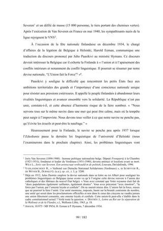 Severen1 et un défilé de masse (15 000 personne, le tiers portant des chemises vertes).
Après l’exécution de Van Severen en France en mai 1940, les sympathisants nazis de la
ligue rejoignent le VNV2.
À l’occasion de la fête nationale finlandaise en décembre 1934, le chargé
d’affaires de la légation de Belgique à Helsinki, Harold Eeman, communique une
traduction du discours prononcé par Juho Paasikivi au ministre Hymans. Ce discours
devrait intéresser la Belgique car il exhorte la Finlande à « l’union et à l’apaisement des
conflits intérieurs et notamment du conflit linguistique. Il pourrait se résumer par notre
devise nationale, “L’Union fait la Force”3 »4.
Paasikivi y souligne la difficulté que rencontrent les petits États face aux
ambitions territoriales des grands et l’importance d’une conscience nationale unique
pour résister aux pressions extérieures. Il appelle le peuple finlandais à abandonner leurs
rivalités linguistiques et avancer ensemble vers la solidarité. La République n’est pas
unie, constate-t-il, et cette absence d’harmonie risque de la faire sombrer. « “Nous
servons tous sur le même navire dans une mer qui peut être calme, mais où la tempête
peut surgir à l’improviste. Nous devons tous veiller à ce que notre navire ne penche pas,
qu’il évite les écueils et peut-être le naufrage.” »
Heureusement pour la Finlande, le navire se penche peu après 1937 lorsque
l’Eduskunta passe la dernière loi linguistique de l’université d’Helsinki (nous
l’examinerons dans le prochain chapitre). Ainsi, les problèmes linguistiques vont
99 / 183
1 Joris Van Severen (1894-1940) : homme politique nationaliste belge. Député Frontpartij à la Chambre
(1921-1931), fondateur et leader du Verdinaso (1931-1940), devenu antinazi et loyaliste avant sa mort.
WILS L., Joris van Severen. Een aristocraat verdwaald in de politiek, Louvain, Davidsfonds, 1996.
2 VANLANDSCHOOT R., « Verbond van Dietsche Nationaal Solidaristen (Verdinaso) », in SCHRYVER R.,
DE WEVER B., DURNEZ G. (e.a.), op. cit., t. 3, p. 3200.
3 Déjà en 1912, Jules Destrée emploie la devise nationale dans sa lettre au roi Albert pour souligner les
problèmes linguistiques en Belgique (nous avons vu qu’à l’origine cette devise renvoie à l’union des
catholiques et des libéraux du nouvel État belge). « Vous avez constaté que Votre royaume était fait de
“deux populations également vaillantes, également douées”. Vous avez préconisé “avec émotion”, “la
force par l’union, par l’entente loyale et cordiale”. On ne saurait mieux dire. L’union fait la force, mieux
que ne pourrait la faire l’unité. Une unité menteuse, imposée, basée sur la brutale contrainte du nombre,
une unité qui serait dans les proclamations officielles et non dans le cœur des citoyens ne vaudra jamais
une union librement consentie, une entente loyale et cordiale. Cette union-là peut-elle s’établir dans le
cadre constitutionnel actuel ? Voilà toute la question. ». DESTRÉE J., Lettre au Roi sur la séparation de
la Wallonie et de la Flandre, s.l., Wallonie Libre, 1963, p. 18.
4 AMAEB, 10.975 / MF P854, H. Eeman à P. Hymans, 7 décembre 1934.
 
