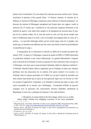 jamais arrivé à destination. Il a sans doute été coulé par une mine marine russe1. Eeman
mentionne la présence d’une grande foule : le Premier ministre, le ministre de la
Défense, le ministre d’Allemagne et plusieurs autres officiers et hommes politiques2. Le
discours du ministre d’Allemagne, paraphrasé par Eeman dans son rapport, exalte la
mémoire des 27 marins qui « amenèrent ici une précieuse cargaison d’hommes et de
matériel de guerre. Leur tâche était remplie et ils plongèrent de nouveau dans la mer,
qui ne les a jamais rendus. Ils ne sont pas morts en vain, car leur devoir rempli sans
bruit et fidèlement jusqu’à la mort a servi d’exemple encourageant dans le coeur de 2
nations… La nouvelle Allemagne désire qu’une amitié règne entre les 2 peuples, une
amitié que ces hommes ont raffermie par leur mort, une amitié conservée profondément
et sanctifiée par le sang ».
L’inauguration de ce monument se déroule au début de la montée des périls des
années 1930 : le Japon et l’Allemagne venaient de quitter la SDN et l’URSS intensifiait
sa production militaire à une vitesse hallucinante. Le général Mannerheim s’inquiète
pour la sécurité de la Finlande et remet en question les liens entretenus entre son pays et
l’Allemagne, cela alors que le gouvernement finlandais réduit les dépenses militaires3.
À Helsinki, Harold Eeman observe également que la Finlande est dans une situation
périlleuse lors des discussions de la création d’un pacte oriental à la Locarno. La
Finlande, dont la menace principale est l’URSS, ne voit pas l’intérêt de rejoindre une
telle entente étant donné que le pacte de non-agression signé avec les Soviets en 1932
est toujours d’application. Cependant, si la Finlande n’entrerait pas dans ce pacte, elle
serait susceptible de se tourner vers l’Allemagne : l’avènement d’Hitler au pouvoir
conjugué avec la puissance des mouvements fascistes finlandais entraînerait la
République à suivre une « politique d’aventures »4 aux côtés du Reich.
« Though by no means blind to the Nazi danger which was so swiftly
taking shape, Finland was unhappily conscious of the more immediate
101 / 183
1 MESSIMER D. R., Verschollen. World War I U-Boat Losses, Annapolis (MD), Naval Institut Press, 2002,
p. 298 ; « UC-57 », http://www.denkmalprojekt.org/u-boote/uboote_wk1/wk1_uc57.htm.
2 AMAEB, 10.975 / MF P853, H. Eeman à H. Jaspar, 15 août 1934 (« Inauguration d’un monument à la
mémoire de marins allemands »).
3 CLEMENTS J., op. cit., p. 241.
4 AMAEB, 10.975 / MF P853, H. Eeman à H. Jaspar, 15 août 1934 (« Attitude de la Finlande envers le
“Pacte Oriental” »).
 