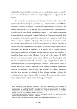 un dépouillement profond. Ce travail n’est donc pas une étude des relations bilatérales
stricto sensu étant donné qu’il existe un « manque d’équilibre » de la provenance des
sources.
Nos sources les plus importantes proviennent naturellement des archives des
ministères des Affaires étrangères de nos deux pays : le Service Public Fédéral Affaires
Etrangères, Commerce extérieur et Coopération au Développement, ou ministère des
Affaires étrangères (MAEB) en Belgique et l’Ulkoasiainministeriö (UM) en Finlande.
Bruxelles nous livre une grande quantité de documents : il existe plus d’une vingtaine
de séries d’archives concernant la Finlande. Parfois, il ne s’agit que d’une simple farde
avec quelques pièces ou d’un grand dossier contenant une centaine de pièces. On y
retrouve un dossier complet sur la Belgique et la reconnaissance de la Finlande, l’état
des consulats belges en Finlande, des documents portant sur les relations culturelles et
commerciales, de la correspondance, des rapports du consul de Belgique à Helsinki (ou
du ministre1 de Belgique à Stockholm2 et à Helsinki) sur la situation politique,
économique et sociale de la Finlande ainsi que l’état des entreprises forestières et
industrielles belges en territoire finlandais. Pour ce qui est des archives de l’UM,
Helsinki ne conserve que quatre cartons sur ses relations avec Bruxelles pour notre
période, plus précisément entre 1921 et 1939. Il s’agit principalement de pièces de
correspondance entre le personnel diplomatique finlandais à Bruxelles ou à Paris et le
ministre des Affaires étrangères à Helsinki. Par le biais de ces sources, nous verrons
comment les diplomates, sous la tutelle des ministères des Affaires étrangères,
travaillent pour atteindre les objectifs de leur politique nationale : obtenir des
renseignements sur le pays étranger, établir et maintenir des contacts avec les autorités
locales et représenter les intérêts commerciaux du pays d’origine3.
4 / 183
1 Avant la Première Guerre mondiale, la Belgique n’avait pas d’ambassadeurs, ceux-ci formant la
première classe d’un corps diplomatique, ainsi que des légats et des nonces. Elle avait des agents
diplomatiques de deuxième classe, c’est-à-dire des envoyés extraordinaires et ministres
plénipotentiaires. COOLSAET R., DUJARDIN V., ROOSENS C., Les affaires étrangères au service de l’État
belge de 1830 à nos jours, Bruxelles, Mardaga, 2014, p. 35.
2 Au début des relations belgo-finlandaises, le ministre de Belgique en Suède était également accrédité
ministre en Finlande, mais avec résidence à Stockholm.
3 BERRIDGE G. R., Diplomacy. Theory and Practice, 3e éd., Basingstoke, Palgrave, 2005, pp. 1-3.
 