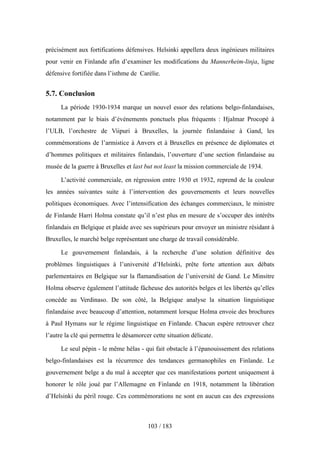 précisément aux fortifications défensives. Helsinki appellera deux ingénieurs militaires
pour venir en Finlande afin d’examiner les modifications du Mannerheim-linja, ligne
défensive fortifiée dans l’isthme de Carélie.
5.7. Conclusion
La période 1930-1934 marque un nouvel essor des relations belgo-finlandaises,
notamment par le biais d’événements ponctuels plus fréquents : Hjalmar Procopé à
l’ULB, l’orchestre de Viipuri à Bruxelles, la journée finlandaise à Gand, les
commémorations de l’armistice à Anvers et à Bruxelles en présence de diplomates et
d’hommes politiques et militaires finlandais, l’ouverture d’une section finlandaise au
musée de la guerre à Bruxelles et last but not least la mission commerciale de 1934.
L’activité commerciale, en régression entre 1930 et 1932, reprend de la couleur
les années suivantes suite à l’intervention des gouvernements et leurs nouvelles
politiques économiques. Avec l’intensification des échanges commerciaux, le ministre
de Finlande Harri Holma constate qu’il n’est plus en mesure de s’occuper des intérêts
finlandais en Belgique et plaide avec ses supérieurs pour envoyer un ministre résidant à
Bruxelles, le marché belge représentant une charge de travail considérable.
Le gouvernement finlandais, à la recherche d’une solution définitive des
problèmes linguistiques à l’université d’Helsinki, prête forte attention aux débats
parlementaires en Belgique sur la flamandisation de l’université de Gand. Le Minsitre
Holma observe également l’attitude fâcheuse des autorités belges et les libertés qu’elles
concède au Verdinaso. De son côté, la Belgique analyse la situation linguistique
finlandaise avec beaucoup d’attention, notamment lorsque Holma envoie des brochures
à Paul Hymans sur le régime linguistique en Finlande. Chacun espère retrouver chez
l’autre la clé qui permettra le désamorcer cette situation délicate.
Le seul pépin - le même hélas - qui fait obstacle à l’épanouissement des relations
belgo-finlandaises est la récurrence des tendances germanophiles en Finlande. Le
gouvernement belge a du mal à accepter que ces manifestations portent uniquement à
honorer le rôle joué par l’Allemagne en Finlande en 1918, notamment la libération
d’Helsinki du péril rouge. Ces commémorations ne sont en aucun cas des expressions
103 / 183
 