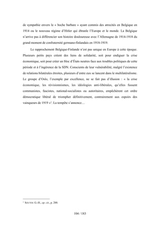 de sympathie envers le « boche barbare » ayant commis des atrocités en Belgique en
1914 ou le nouveau régime d’Hitler qui ébranle l’Europe et le monde. La Belgique
n’arrive pas à différencier son histoire douloureuse avec l’Allemagne de 1914-1918 du
grand moment de confraternité germano-finlandais en 1918-1919.
Le rapprochement Belgique-Finlande n’est pas unique en Europe à cette époque.
Plusieurs petits pays créent des liens de solidarité, soit pour endiguer la crise
économique, soit pour créer un bloc d’États neutres face aux troubles politiques de cette
période et à l’ingérence de la SDN. Conscients de leur vulnérabilité, malgré l’existence
de relations bilatérales étroites, plusieurs d’entre eux se lancent dans le multilatéralisme.
Le groupe d’Oslo, l’exemple par excellence, ne se fait pas d’illusion : « la crise
économique, les révisionnismes, les idéologies anti-libérales, qu’elles fussent
communistes, fascistes, national-socialistes ou autoritaires, empêchèrent cet ordre
démocratique libéral de triompher définitivement, contrairement aux espoirs des
vainqueurs de 1919 »1. La tempête s’annonce…
104 / 183
1 SOUTOU G.-H., op. cit., p. 200.
 