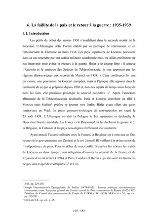 6. La faillite de la paix et le retour à la guerre : 1935-1939
6.1. Introduction
Les périls du début des années 1930 s’amplifient dans la seconde moitié de la
décennie. L’Allemagne défie l’ordre établit par sa politique de réarmement et en
remilitarisant la Rhénanie en mars 1936. Les pays signataires de Locarno pouvaient
dans ce cas répondre par une action militaire coordonnée mais les Alliés préférèrent ne
pas intervenir pour éviter le recours à la guerre. Hitler a le champ libre : il annexe
l’Autriche et le territoire des Sudètes de Tchécoslovaquie, le tout approuvé par les
régimes démocratiques aux accords de Munich en 1938. « Cette conférence fut une
caricature, une perversion du Concert européen, mais à l’époque elle apparut dans la
continuité de ce qui se préparait depuis 1930 et, dans les esprits du temps sinon bien sûr
dans les faits, elle paraissait prolonger la sécurité collective. »1 Après l’annexion
allemande de la Tchécoslovaquie résiduelle, Paris et Londres cherchent un allié à
Moscou mais Staline2 préfère se tourner vers Berlin, Hitler ayant offert des gains
territoriaux au Vojd. Le pacte germano-soviétique de non-agression est signé le
23 août 1939. L’Allemagne envahit la Pologne le 1er septembre et déclenche la
Deuxième Guerre mondiale. La France et le Royaume-Uni lui déclarent la guerre le 3,
la Belgique, la Finlande et les pays non-alignés réaffirment leur neutralité.
Ayant annulé l’accord militaire avec la France, la Belgique est à nouveau un État
neutre où le gouvernement van Zeeland et le roi Léopold III veillent à la préservation de
l’indépendance du pays. Pour se délier de tout conflit, Bruxelles fait réviser les traités
de Locarno en deux temps : son obligation d’assurer la sécurité de la France et du
Royaume-Uni est retirée (1936) et Paris, Londres et Berlin « garantissent les frontières
belges sans exiger de contrepartie »3 (1937).
105 / 183
1 Ibid., pp. 229-230.
2 Joseph Vissarionovitch Djougachvili, dit Staline (1879-1953) : homme politique, révolutionnaire
communiste russe. Secrétaire général du Comité central du Parti communiste de Russie (1922-1952)
Président du Conseil des commissaires du Peuple de l’URSS (1941-1953). MCCAULEY M., op. cit.,
pp. 199-201.
3 COOLSAET R., op. cit., p. 65.
 