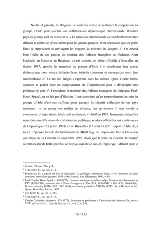 Neutre et garantie, la Belgique va toutefois tenter de renforcer la coopération du
groupe d’Oslo pour susciter une collaboration diplomatique internationale. D’autres
pays du groupe sont du même avis. « La situation internationale est indubitablement très
délicate et pleine de périls, même pour les grands peuples. Il est nécessaire que les petits
États se rapprochent et envisagent les moyens de prévenir les dangers. »1 On entend
bien l’écho de ces paroles du ministre des Affaires étrangères de Finlande, Antti
Hackzell, en Suède et en Belgique. Le roi suédois, en visite officielle à Bruxelles en
février 1937, appelle les membres du groupe d’Oslo à « coordonner leur action
diplomatique pour mieux défendre leurs intérêts communs et sauvegarder ainsi leur
indépendance »2. Le roi des Belges s’exprime dans les mêmes lignes à cette même
occasion et plaide pour un élargissement de l’organisation pour « développer une
politique de paix »3. Cependant, le ministre des Affaires étrangères de Belgique, Paul-
Henri Spaak4, ne se fait pas d’illusion. Il est conscient qu’un rapprochement au sein du
groupe d’Oslo n’est pas suffisant pour garantir la sécurité collective de ses pays
membres : « the group was neither an alliance, nor an entente. It was merely a
community of aspirations, ideals and sentiment, »5 dit-il en 1938. Justement, malgré les
manifestation officieuses de collaboration politique, rendues officielles aux conférences
de Copenhague (23 juillet 1938) et de Bruxelles (15 août 1939)6, l’esprit d’Oslo, déjà
mis à l’épreuve lors du déclenchement du Blitzkrieg, est impuissant face à l’invasion
soviétique de la Finlande en novembre 1939. Alors que le texte du vicomte Terlinden7
se termine par de belles paroles sur le pays aux mille lacs et l’espoir qu’il détient pour le
106 / 183
1 Le Soir, 29 mai 1936, p. 4.
2 TERLINDEN C., op. cit., p. 12.
3 KONINCKX C., Léopold III Roi et diplomate. La politique extérieure belge et les initiatives de paix
pendant l’entre-deux-guerres, 1934-1940, Anvers, Van Ghemmert, 1997, p. 65.
4 Paul Charles Henri Spaak (1899-1972) : homme politique socialiste belge. Ministre des Transports et
PTT (1935-1936), ministre des Affaires étrangères (1936-1938, 1939-1949, 1954-1958, 1961-1966),
Premier ministre (1938-1939, 1947-1949), secrétaire général de l’OTAN (1957-1961). DUMOULIN M.,
Spaak, Bruxelles, Racine, 1999.
5 VAN ROON G., op. cit., p. 234.
6 TERLINDEN C., op. cit., p. 13.
7 Charles Terlinden, vicomte (1878-1972) : historien et professeur à l’université de Louvain. DELZENNE
Y.-W. et HOUYOUX J. (sous la dir.), op. cit., vol. 2, p. 249.
 