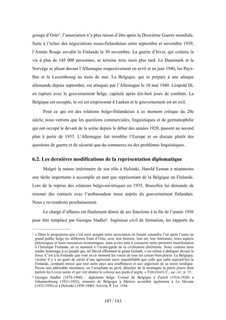 groupe d’Oslo1, l’association n’a plus raison d’être après la Deuxième Guerre mondiale.
Suite à l’échec des négociations russo-finlandaises entre septembre et novembre 1939,
l’Armée Rouge envahit la Finlande le 30 novembre. La guerre d’hiver, qui coûtera la
vie à plus de 145 000 personnes, se termine trois mois plus tard. Le Danemark et la
Norvège se plient devant l’Allemagne respectivement en avril et en juin 1940, les Pays-
Bas et le Luxembourg au mois de mai. La Belgique, qui se prépare à une attaque
allemande depuis septembre, est attaquée par l’Allemagne le 10 mai 1940. Léopold III,
en rupture avec le gouvernement belge, capitule après dix-huit jours de combats. La
Belgique est occupée, le roi est emprisonné à Laeken et le gouvernement est en exil.
Pour ce qui est des relations belgo-finlandaises à ce moment critique du 20e
siècle, nous verrons que les questions commerciales, linguistiques et de germanophilie
qui ont occupé le devant de la scène depuis le début des années 1920, passent au second
plan à partir de 1935. L’Allemagne fait trembler l’Europe et on discute plutôt des
questions de guerre et de sécurité que du commerce ou des problèmes linguistiques.
6.2. Les dernières modifications de la représentation diplomatique
Malgré la nature intérimaire de son rôle à Helsinki, Harold Eeman a néanmoins
une tâche importante à accomplir en tant que représentant de la Belgique en Finlande.
Lors de la reprise des relations belgo-soviétiques en 1935, Bruxelles lui demande de
renouer des contacts avec l’ambassadeur russe auprès du gouvernement finlandais.
Nous y reviendrons prochainement.
Le chargé d’affaires est finalement démis de ses fonctions à la fin de l’année 1936
pour être remplacé par Georges Stadler2. Ingénieur civil de formation, les rapports du
107 / 183
1 « Dans le programme que s’est ainsi assigné notre association en faisant connaître l’un après l’autre au
grand public belge les différents États d’Oslo, avec leur histoire, leur art, leur littérature, leurs aspects
pittoresques et leurs ressources économiques, nous avons tenu à consacrer notre première manifestation
à l’héroïque Finlande, en ce moment à l’avant-garde de la civilisation chrétienne. Nous voulons ainsi
rendre hommage à ce peuple qui, tel David affrontant le géant Goliath, s’est refusé à abdiquer devant la
force. C’est à la Finlande que vont en ce moment les voeux de tous les coeurs bien placés. La Belgique,
victime il y a un quart de siècle d’une agression aussi inqualifiable que celle que subit aujourd’hui la
Finlande, compatit mieux que tout autre pays aux souffrances et aux angoisses de sa soeur nordique.
Puisse son admirable résistance, en l’arrachant au péril, détacher de la montagne la petite pierre dont
parlent les Livres saints et qui vint abattre le colosse aux pieds d’argile. » TERLINDEN C., op. cit., p. 15.
2 Georges Stadler (1876-1960) : diplomate belge. Consul de Belgique à Zurich (1916-1920) à
Johannesbourg (1921-1932), ministre de Belgique à Mexico accrédité également à La Havane
(1932-1936) et à Helsinki (1938-1940). AMAEB, P. Ext. 1184.
 