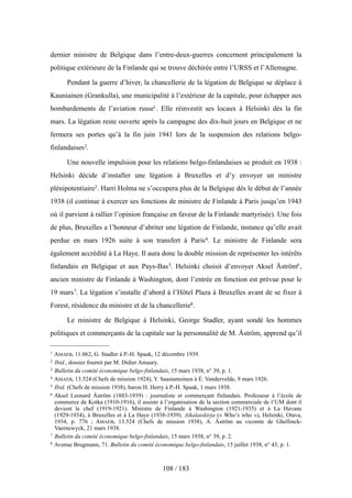 dernier ministre de Belgique dans l’entre-deux-guerres concernent principalement la
politique extérieure de la Finlande qui se trouve déchirée entre l’URSS et l’Allemagne.
Pendant la guerre d’hiver, la chancellerie de la légation de Belgique se déplace à
Kauniainen (Grankulla), une municipalité à l’extérieur de la capitale, pour échapper aux
bombardements de l’aviation russe1. Elle réinvestit ses locaux à Helsinki dès la fin
mars. La légation reste ouverte après la campagne des dix-huit jours en Belgique et ne
fermera ses portes qu’à la fin juin 1941 lors de la suspension des relations belgo-
finlandaises2.
Une nouvelle impulsion pour les relations belgo-finlandaises se produit en 1938 :
Helsinki décide d’installer une légation à Bruxelles et d’y envoyer un ministre
plénipotentiaire3. Harri Holma ne s’occupera plus de la Belgique dès le début de l’année
1938 (il continue à exercer ses fonctions de ministre de Finlande à Paris jusqu’en 1943
où il parvient à rallier l’opinion française en faveur de la Finlande martyrisée). Une fois
de plus, Bruxelles a l’honneur d’abriter une légation de Finlande, instance qu’elle avait
perdue en mars 1926 suite à son transfert à Paris4. Le ministre de Finlande sera
également accrédité à La Haye. Il aura donc la double mission de représenter les intérêts
finlandais en Belgique et aux Pays-Bas5. Helsinki choisit d’envoyer Aksel Åström6,
ancien ministre de Finlande à Washington, dont l’entrée en fonction est prévue pour le
19 mars7. La légation s’installe d’abord à l’Hôtel Plaza à Bruxelles avant de se fixer à
Forest, résidence du ministre et de la chancellerie8.
Le ministre de Belgique à Helsinki, George Stadler, ayant sondé les hommes
politiques et commerçants de la capitale sur la personnalité de M. Åström, apprend qu’il
108 / 183
1 AMAEB, 11.062, G. Stadler à P.-H. Spaak, 12 décembre 1939.
2 Ibid., dossier fournit par M. Didier Amaury.
3 Bulletin du comité économique belgo-finlandais, 15 mars 1938, n° 39, p. 1.
4 AMAEB, 13.524 (Chefs de mission 1924), Y. Saastamoinen à É. Vandervelde, 9 mars 1926.
5 Ibid. (Chefs de mission 1938), baron H. Herry à P.-H. Spaak, 1 mars 1938.
6 Aksel Leonard Åström (1883-1939) : journaliste et commerçant finlandais. Professeur à l’école de
commerce de Kotka (1910-1916), il assiste à l’organisation de la section commerciale de l’UM dont il
devient le chef (1919-1921). Ministre de Finlande à Washington (1921-1935) et à La Havane
(1929-1934), à Bruxelles et à La Haye (1938-1939). Aikalaiskirja (« Who’s who »), Helsinki, Otava,
1934, p. 776 ; AMAEB, 13.524 (Chefs de mission 1938), A. Åström au vicomte de Ghellinck-
Vaernewyck, 21 mars 1938.
7 Bulletin du comité économique belgo-finlandais, 15 mars 1938, n° 39, p. 2.
8 Avenue Brugmann, 71. Bulletin du comité économique belgo-finlandais, 15 juillet 1938, n° 43, p. 1.
 