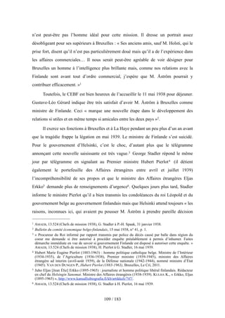 n’est peut-être pas l’homme idéal pour cette mission. Il dresse un portrait assez
désobligeant pour ses supérieurs à Bruxelles : « Ses anciens amis, sauf M. Holsti, qui le
prise fort, disent qu’il n’est pas particulièrement doué mais qu’il a de l’expérience dans
les affaires commerciales… Il nous serait peut-être agréable de voir désigner pour
Bruxelles un homme à l’intelligence plus brillante mais, comme nos relations avec la
Finlande sont avant tout d’ordre commercial, j’espère que M. Åström pourrait y
contribuer efficacement. »1
Toutefois, le CEBF est bien heureux de l’accueillir le 11 mai 1938 pour déjeuner.
Gustave-Léo Gérard indique être très satisfait d’avoir M. Åström à Bruxelles comme
ministre de Finlande. Ceci « marque une nouvelle étape dans le développement des
relations si utiles et en même temps si amicales entre les deux pays »2.
Il exerce ses fonctions à Bruxelles et à La Haye pendant un peu plus d’un an avant
que la tragédie frappe la légation en mai 1939. Le ministre de Finlande s’est suicidé.
Pour le gouvernement d’Helsinki, c’est le choc, d’autant plus que le télégramme
annonçant cette nouvelle saisissante est très vague.3 George Stadler répond le même
jour par télégramme en signalant au Premier ministre Hubert Pierlot4 (il détient
également le portefeuille des Affaires étrangères entre avril et juillet 1939)
l’incompréhensibilité de ses propos et que le ministre des Affaires étrangères Eljas
Erkko5 demande plus de renseignements d’urgence6. Quelques jours plus tard, Stadler
informe le ministre Pierlot qu’il a bien transmis les condoléances du roi Léopold et du
gouvernement belge au gouvernement finlandais mais que Helsinki attend toujours « les
raisons, inconnues ici, qui avaient pu pousser M. Åström à prendre pareille décision
109 / 183
1 AMAEB, 13.524 (Chefs de mission 1938), G. Stadler à P.-H. Spaak, 31 janvier 1938.
2 Bulletin du comité économique belgo-finlandais, 15 mai 1938, n° 41, p. 1.
3 « Procureur du Roi informé par rapport transmis par police du décès causé par balle dans région du
coeur me demande si être autorisé à procéder enquête préalablement à permis d’inhumer. Faites
démarche immédiate en vue de savoir si gouvernement Finlande est disposé à autoriser cette enquête. »
AMAEB, 13.524 (Chefs de mission 1938), H. Pierlot à G. Stadler, 16 mai 1939.
4 Hubert Marie Eugène Pierlot (1883-1963) : homme politique catholique belge. Ministre de l’Intérieur
(1934-1935), de l’Agriculture (1936-1938), Premier ministre (1939-1945), ministre des Affaires
étrangère ad interim (avril-août 1939), de la Défense nationale (1942-1944), nommé ministre d’État
(1945). VAN DEN DUNGEN P., Hubert Pierlot (1883-1963), Bruxelles, Le Cri, 2011.
5 Juho Eljas [Jean Élie] Erkko (1895-1965) : journaliste et homme politique libéral finlandais. Rédacteur
en chef du Helsingin Sanomat. Ministre des Affaires étrangères (1938-1939). KULHA K., « Erkko, Eljas
(1895-1965) », http://www.kansallisbiografia.fi/kb/artikkeli/747/.
6 AMAEB, 13.524 (Chefs de mission 1938), G. Stadler à H. Pierlot, 16 mai 1939.
 