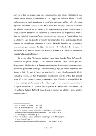 alors qu’il était au mieux, avec son Gouvernement, sans ennuis financiers et sans
aucune raison connue d’énervement »1. Le rapport du ministre Pierlot n’éclaire
malheureusement pas la situation vu le peu d’informations recueillies : « Le plus grand
mystère a entouré le décès de S. Exc. M. Åström. Son entourage immédiat a conservé
une réserve complète sur les causes et les circonstances du drame. Comme vous le
savez, le défunt menait une vie très retirée et vu la difficulté qu’il éprouvait à parler le
français, on ne lui connaissait d’autres intimes que son entourage. » Pierlot indique dans
sa lettre qu’il n’est pas possible d’enquêter davantage étant donné que la dépouille sera
envoyée en Finlande prochainement. Ce sera à Helsinki d’étudier les circonstances
mystérieuses qui entourent le décès du ministre de Finlande2. En attendant la
nomination d’un nouveau ministre de Finlande, le docteur R. Numelin3 est nommé
chargé d’affaires de la légation4 .
La presse relate l’événement tragique. Nous lisons dans La Libre Belgique des
funérailles en grande pompe. « Les honneurs militaires seront rendus par trois
détachements d’infanterie, avec drapeau et musique ; un détachement, à pied, de troupes
motorisées, pour ouvrir le cortège ; un détachement, à pied, de troupes motorisées pour
former la haie, de part et l’autre, du char funèbre ; trois détachements d’artillerie,
formant le cortège. Les huit détachements seront placés sous les ordres d’un général-
major. »5 Le Soir signale la présence des consuls Holm, Numelin et Munsterhjelm6. Le
cortège se dirige vers Anvers où la dépouille sera placée sur un navire à destination de
la capitale finlandaise7. La presse n’indique pas que M. Åström s’est donné la mort. De
cet acabit, le Bulletin du CEBF nous dit que le ministre est décédé « après une très
courte maladie »8.
110 / 183
1 Ibid., G. Stadler à H. Pierlot, 22 mai 1939.
2 Ibid., H. Pierlot à G. Stadler, 31 mai 1939.
3 Nous n’avons trouvé aucune information biographique sur M. Numelin.
4 Bulletin du comité économique belgo-finlandais, 25 juin 1939, n° 54, p. 1.
5 La Libre Belgique, 17 mai 1939, p. 4.
6 Nous n’avons trouvé aucune information biographique sur M. Munsterhjelm.
7 Le Soir, 17 mai 1939, p. 4.
8 Bulletin du comité économique belgo-finlandais, 25 mai 1939, n° 53, p. 1.
 