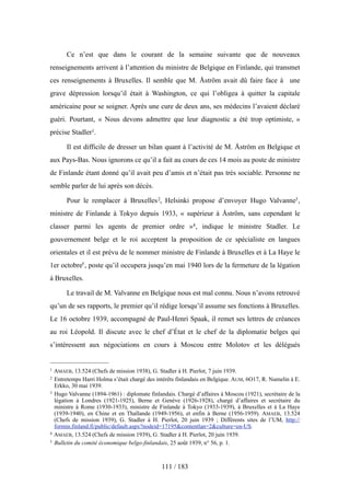 Ce n’est que dans le courant de la semaine suivante que de nouveaux
renseignements arrivent à l’attention du ministre de Belgique en Finlande, qui transmet
ces renseignements à Bruxelles. Il semble que M. Åström avait dû faire face à une
grave dépression lorsqu’il était à Washington, ce qui l’obligea à quitter la capitale
américaine pour se soigner. Après une cure de deux ans, ses médecins l’avaient déclaré
guéri. Pourtant, « Nous devons admettre que leur diagnostic a été trop optimiste, »
précise Stadler1.
Il est difficile de dresser un bilan quant à l’activité de M. Åström en Belgique et
aux Pays-Bas. Nous ignorons ce qu’il a fait au cours de ces 14 mois au poste de ministre
de Finlande étant donné qu’il avait peu d’amis et n’était pas très sociable. Personne ne
semble parler de lui après son décès.
Pour le remplacer à Bruxelles2, Helsinki propose d’envoyer Hugo Valvanne3,
ministre de Finlande à Tokyo depuis 1933, « supérieur à Åström, sans cependant le
classer parmi les agents de premier ordre »4, indique le ministre Stadler. Le
gouvernement belge et le roi acceptent la proposition de ce spécialiste en langues
orientales et il est prévu de le nommer ministre de Finlande à Bruxelles et à La Haye le
1er octobre5, poste qu’il occupera jusqu’en mai 1940 lors de la fermeture de la légation
à Bruxelles.
Le travail de M. Valvanne en Belgique nous est mal connu. Nous n’avons retrouvé
qu’un de ses rapports, le premier qu’il rédige lorsqu’il assume ses fonctions à Bruxelles.
Le 16 octobre 1939, accompagné de Paul-Henri Spaak, il remet ses lettres de créances
au roi Léopold. Il discute avec le chef d’État et le chef de la diplomatie belges qui
s’intéressent aux négociations en cours à Moscou entre Molotov et les délégués
111 / 183
1 AMAEB, 13.524 (Chefs de mission 1938), G. Stadler à H. Pierlot, 7 juin 1939.
2 Entretemps Harri Holma s’était chargé des intérêts finlandais en Belgique. AUM, 6O17, R. Numelin à E.
Erkko, 30 mai 1939.
3 Hugo Valvanne (1894-1961) : diplomate finlandais. Chargé d’affaires à Moscou (1921), secrétaire de la
légation à Londres (1921-1925), Berne et Genève (1926-1928), chargé d’affaires et secrétaire du
ministre à Rome (1930-1933), ministre de Finlande à Tokyo (1933-1939), à Bruxelles et à La Haye
(1939-1940), en Chine et en Thaïlande (1949-1956), et enfin à Berne (1956-1959). AMAEB, 13.524
(Chefs de mission 1939), G. Stadler à H. Pierlot, 20 juin 1939 ; Différents sites de l’UM, http://
formin.finland.fi/public/default.aspx?nodeid=17195&contentlan=2&culture=en-US.
4 AMAEB, 13.524 (Chefs de mission 1939), G. Stadler à H. Pierlot, 20 juin 1939.
5 Bulletin du comité économique belgo-finlandais, 25 août 1939, n° 56, p. 1.
 