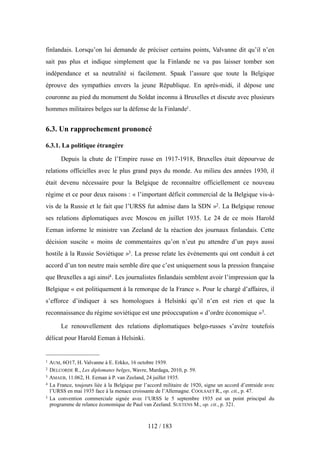 finlandais. Lorsqu’on lui demande de préciser certains points, Valvanne dit qu’il n’en
sait pas plus et indique simplement que la Finlande ne va pas laisser tomber son
indépendance et sa neutralité si facilement. Spaak l’assure que toute la Belgique
éprouve des sympathies envers la jeune République. En après-midi, il dépose une
couronne au pied du monument du Soldat inconnu à Bruxelles et discute avec plusieurs
hommes militaires belges sur la défense de la Finlande1.
6.3. Un rapprochement prononcé
6.3.1. La politique étrangère
Depuis la chute de l’Empire russe en 1917-1918, Bruxelles était dépourvue de
relations officielles avec le plus grand pays du monde. Au milieu des années 1930, il
était devenu nécessaire pour la Belgique de reconnaître officiellement ce nouveau
régime et ce pour deux raisons : « l’important déficit commercial de la Belgique vis-à-
vis de la Russie et le fait que l’URSS fut admise dans la SDN »2. La Belgique renoue
ses relations diplomatiques avec Moscou en juillet 1935. Le 24 de ce mois Harold
Eeman informe le ministre van Zeeland de la réaction des journaux finlandais. Cette
décision suscite « moins de commentaires qu’on n’eut pu attendre d’un pays aussi
hostile à la Russie Soviétique »3. La presse relate les événements qui ont conduit à cet
accord d’un ton neutre mais semble dire que c’est uniquement sous la pression française
que Bruxelles a agi ainsi4. Les journalistes finlandais semblent avoir l’impression que la
Belgique « est politiquement à la remorque de la France ». Pour le chargé d’affaires, il
s’efforce d’indiquer à ses homologues à Helsinki qu’il n’en est rien et que la
reconnaissance du régime soviétique est une préoccupation « d’ordre économique »5.
Le renouvellement des relations diplomatiques belgo-russes s’avère toutefois
délicat pour Harold Eeman à Helsinki.
112 / 183
1 AUM, 6O17, H. Valvanne à E. Erkko, 16 octobre 1939.
2 DELCORDE R., Les diplomates belges, Wavre, Mardaga, 2010, p. 59.
3 AMAEB, 11.062, H. Eeman à P. van Zeeland, 24 juillet 1935.
4 La France, toujours liée à la Belgique par l’accord militaire de 1920, signe un accord d’entraide avec
l’URSS en mai 1935 face à la menace croissante de l’Allemagne. COOLSAET R., op. cit., p. 47.
5 La convention commerciale signée avec l’URSS le 5 septembre 1935 est un point principal du
programme de relance économique de Paul van Zeeland. SUETENS M., op. cit., p. 321.
 