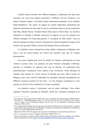 Certains anciens ministres des Affaires étrangères et diplomates des deux pays
concernés ont versé leurs papiers personnels à différents services d’archives. Les
anciens ministres belges1 n’ont laissé aucune information pertinente sur les relations
belgo-finlandaises2. Par contre, les papiers de certains diplomates mentionnent des
éléments intéressants sur notre sujet et nous les exploiterons dans ce travail, notamment
Paul May, Michel Nicaise, Fernand Gobert, Félix Jansen et Pierre Bure. Les Archives
nationales de Finlande à Helsinki conservent les papiers de tous les ministres des
Affaires étrangères de l’entre-deux-guerres, à l’exception de Juho Erkko3. Nous en
utilisons quelques-uns dans ce travail, notamment les ministres Hjalmar Procopé et Carl
Enckell, ainsi que Harri Holma, ministre de Finlande à Paris et à Bruxelles.
Les dernières sources émanant du secteur public, uniquement en Belgique cette
fois-ci, sont les procès-verbaux du Conseil des ministres ainsi que les Annales
parlementaires.
Une source capitale pour saisir les réalités de l’époque contemporaine est sans
conteste la presse écrite. Les journaux ont pour fonctions principales d’informer,
exprimer et cristalliser les opinions ainsi que de distraire. Ils représentent plus
particulièrement l’expression d’une culture, d’une civilisation, d’une idéologie de
l’époque dans laquelle ils vivent4. Devant le florilège que nous offre la presse en
Belgique, nous avons choisi de dépouiller les principaux journaux francophones des
différents courants de pensée du 20e siècle : La Libre Belgique (catholique), Le Soir
(neutre), La Dernière Heure (libéral) et Le Peuple (socialiste).
Les dernières sources à mentionner sont de nature statistique. Nous allons
employer l’Annuaire statistique de Finlande5 plutôt que l’Annuaire statistique de la
5 / 183
1 Paul Hymans, Henri Jaspar, Émile Vandervelde, Paul van Zeeland, Paul-Henri Spaak et Hubert Pierlot.
DUJARDIN V., « FOD Buitenlandse zaken », in VAN DEN EECKHOUT P. et VANTHEMSCHE G., Bronnen
voor de studie van het hedendaagse België, 19e-21e eeuw, 2e éd., Bruxelles, Commission royale
d’Histoire, 2009, p. 380.
2 Une exception peut toutefois être avancée pour les papiers Paul Hymans. Un dossier entier se consacre
à la résolution de la question des îles Åland par la Société des nations lorsqu’il présidait l’Assemblée en
1920. AULB, fonds Paul Hymans, dossier 197.
3 Ministre de 1938 à 1939. Ses papiers sont conservés à la Fondation du journal Helsingin Sanomat.
4 GOL J., Le monde de la presse en Belgique, Bruxelles, CRISP, 1970, p. 11.
5 Suomen tilastollinen vuosikirja, publié chaque année par le Bureau central de statistique de Finlande
depuis le début du 20e siècle. http://www.doria.fi/handle/10024/67152/browse?type=dateissued.
 